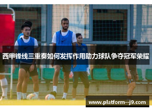 西甲锋线三重奏如何发挥作用助力球队争夺冠军荣耀