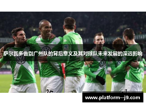 萨尔瓦多告别广州队的背后意义及其对球队未来发展的深远影响